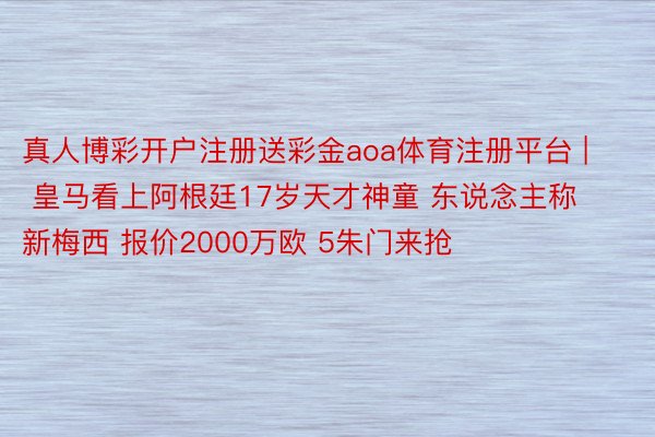 真人博彩开户注册送彩金aoa体育注册平台 | 皇马看上阿根廷17岁天才神童 东说念主称新梅西 报价2000万欧 5朱门来抢