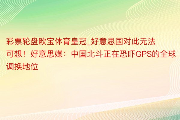 彩票轮盘欧宝体育皇冠_好意思国对此无法可想！好意思媒：中国北斗正在恐吓GPS的全球调换地位