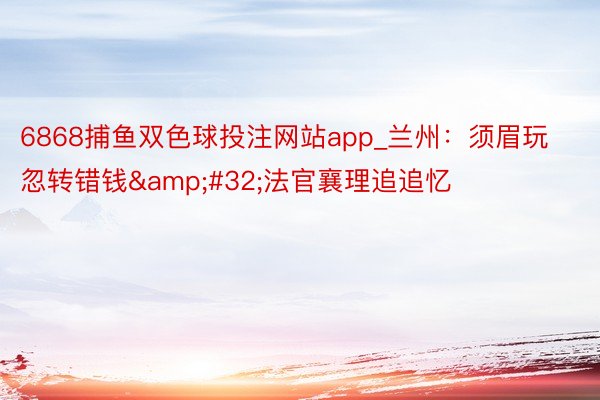 6868捕鱼双色球投注网站app_兰州：须眉玩忽转错钱&#32;法官襄理追追忆