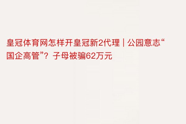 皇冠体育网怎样开皇冠新2代理 | 公园意志“国企高管”？子母被骗62万元