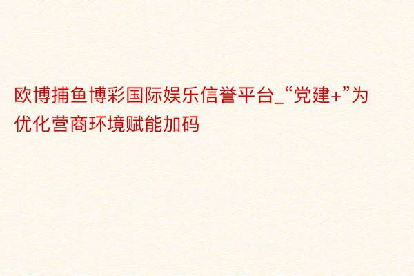 欧博捕鱼博彩国际娱乐信誉平台_“党建+”为优化营商环境赋能加码