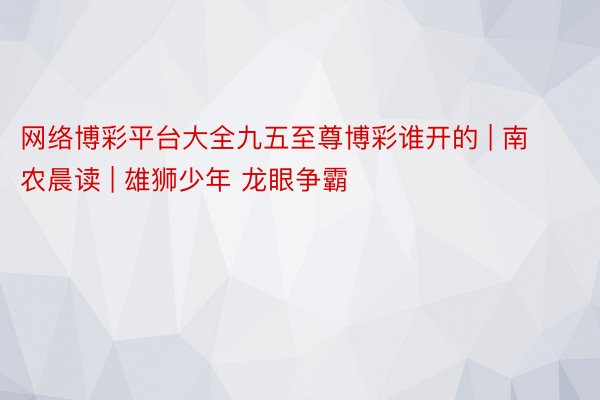 网络博彩平台大全九五至尊博彩谁开的 | 南农晨读 | 雄狮少年 龙眼争霸