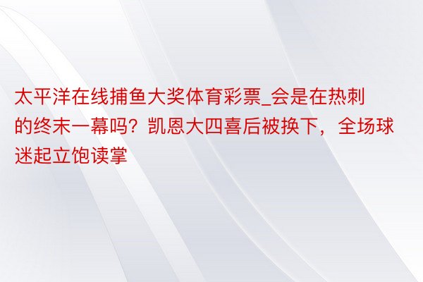 太平洋在线捕鱼大奖体育彩票_会是在热刺的终末一幕吗？凯恩大四喜后被换下，全场球迷起立饱读掌