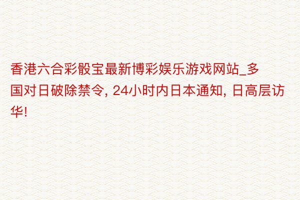 香港六合彩骰宝最新博彩娱乐游戏网站_多国对日破除禁令, 24小时内日本通知, 日高层访华!