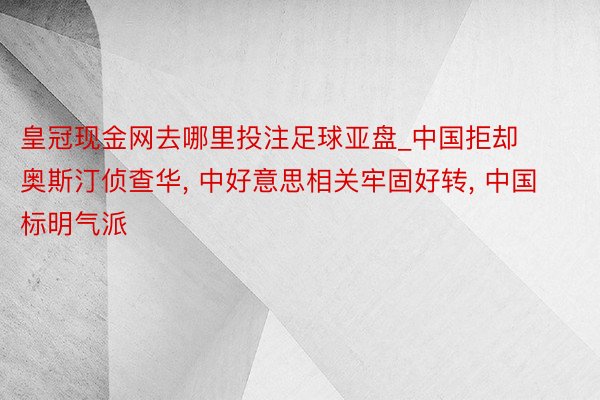 皇冠现金网去哪里投注足球亚盘_中国拒却奥斯汀侦查华, 中好意思相关牢固好转, 中国标明气派