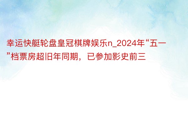 幸运快艇轮盘皇冠棋牌娱乐n_2024年“五一”档票房超旧年同期，已参加影史前三