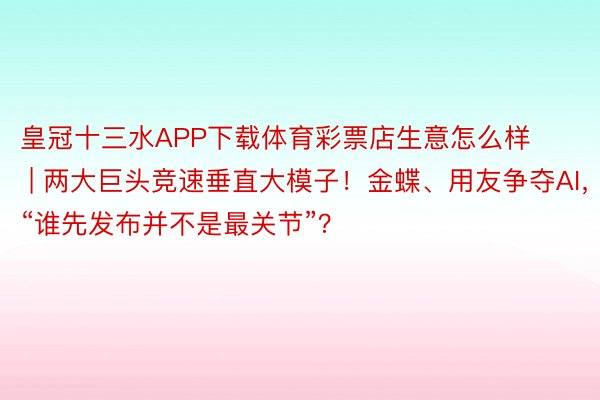 皇冠十三水APP下载体育彩票店生意怎么样 | 两大巨头竞速垂直大模子！金蝶、用友争夺AI，“谁先发布并不是最关节”？