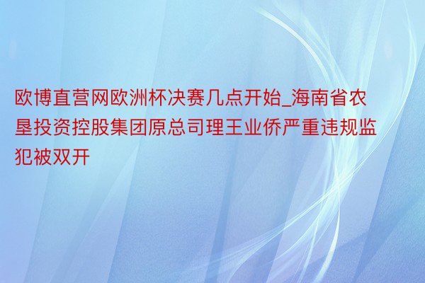 欧博直营网欧洲杯决赛几点开始_海南省农垦投资控股集团原总司理王业侨严重违规监犯被双开