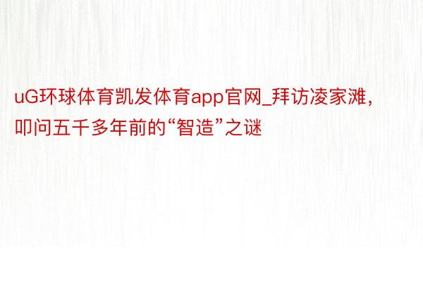 uG环球体育凯发体育app官网_拜访凌家滩，叩问五千多年前的“智造”之谜