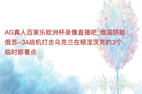 AG真人百家乐欧洲杯录像直播吧_俄国防部：俄苏-34战机打击乌克兰在顿涅茨克的3个临时部署点