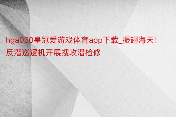 hga030皇冠爱游戏体育app下载_振翅海天！反潜巡逻机开展搜攻潜检修