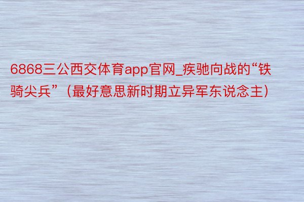 6868三公西交体育app官网_疾驰向战的“铁骑尖兵”（最好意思新时期立异军东说念主）