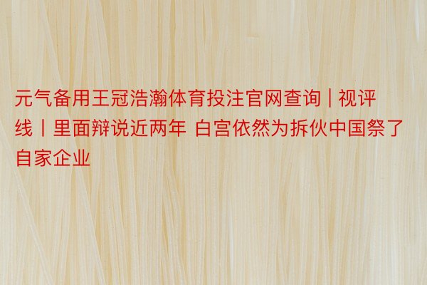 元气备用王冠浩瀚体育投注官网查询 | 视评线丨里面辩说近两年 白宫依然为拆伙中国祭了自家企业