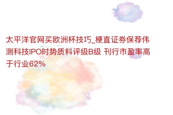 太平洋官网买欧洲杯技巧_梗直证券保荐伟测科技IPO时势质料评级B级 刊行市盈率高于行业62%