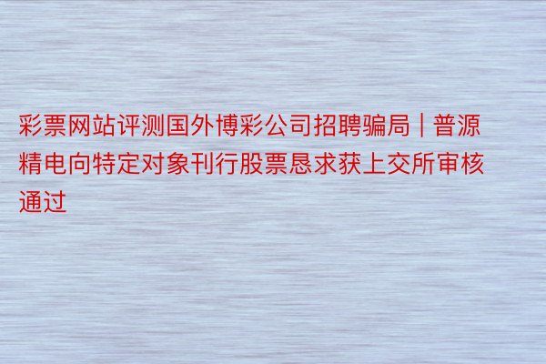 彩票网站评测国外博彩公司招聘骗局 | 普源精电向特定对象刊行股票恳求获上交所审核通过