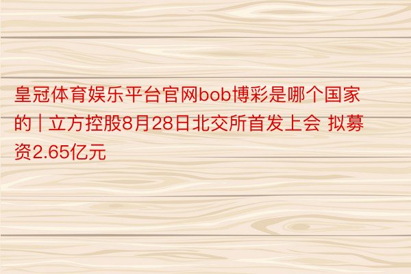 皇冠体育娱乐平台官网bob博彩是哪个国家的 | 立方控股8月28日北交所首发上会 拟募资2.65亿元