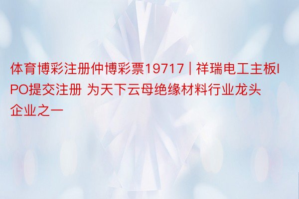 体育博彩注册仲博彩票19717 | 祥瑞电工主板IPO提交注册 为天下云母绝缘材料行业龙头企业之一