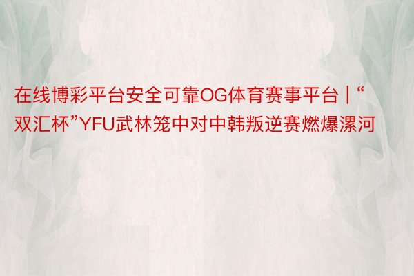 在线博彩平台安全可靠OG体育赛事平台 | “双汇杯”YFU武林笼中对中韩叛逆赛燃爆漯河