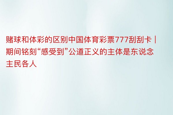 赌球和体彩的区别中国体育彩票777刮刮卡 | 期间铭刻“感受到”公道正义的主体是东说念主民各人