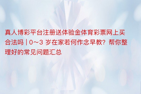 真人博彩平台注册送体验金体育彩票网上买合法吗 | 0～3 岁在家若何作念早教？帮你整理好的常见问题汇总