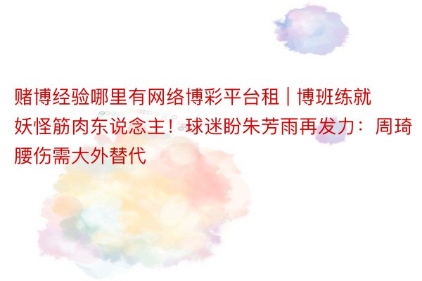 赌博经验哪里有网络博彩平台租 | 博班练就妖怪筋肉东说念主！球迷盼朱芳雨再发力：周琦腰伤需大外替代