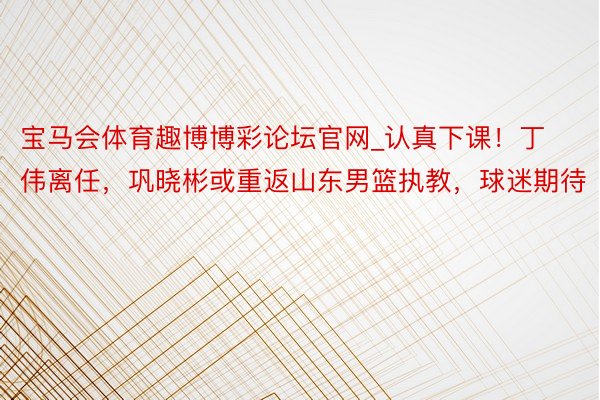 宝马会体育趣博博彩论坛官网_认真下课！丁伟离任，巩晓彬或重返山东男篮执教，球迷期待