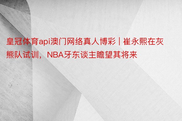 皇冠体育api澳门网络真人博彩 | 崔永熙在灰熊队试训，NBA牙东谈主瞻望其将来