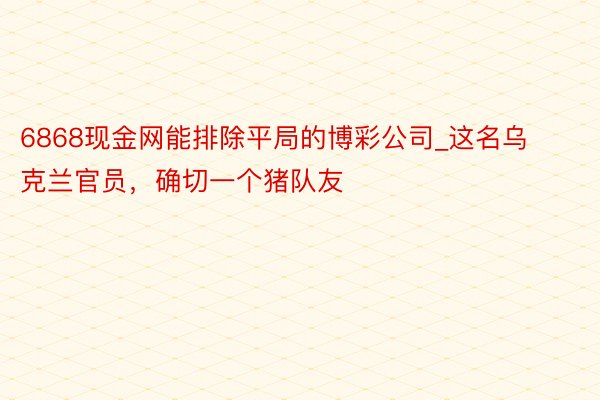 6868现金网能排除平局的博彩公司_这名乌克兰官员，确切一个猪队友