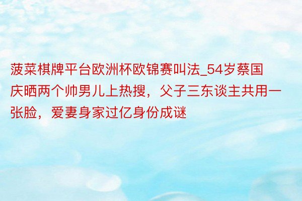 菠菜棋牌平台欧洲杯欧锦赛叫法_54岁蔡国庆晒两个帅男儿上热搜，父子三东谈主共用一张脸，爱妻身家过亿身份成谜