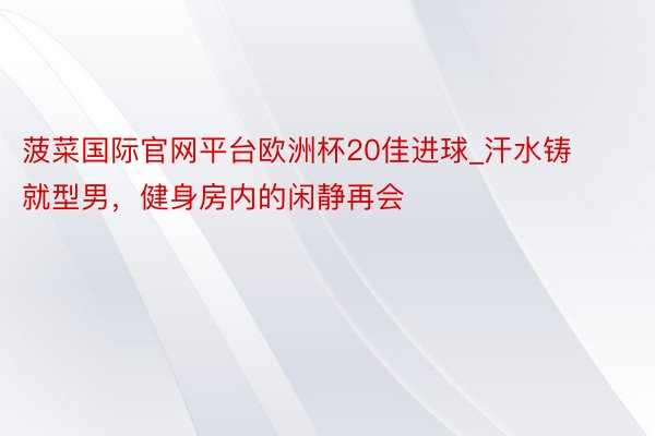 菠菜国际官网平台欧洲杯20佳进球_汗水铸就型男，健身房内的闲