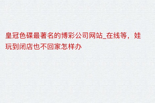 皇冠色碟最著名的博彩公司网站_在线等，娃玩到闭店也不回家怎样