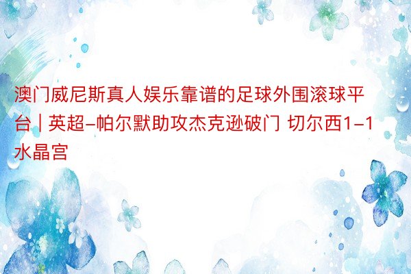 澳门威尼斯真人娱乐靠谱的足球外围滚球平台 | 英超-帕尔默助攻杰克逊破门 切尔西1-1水晶宫