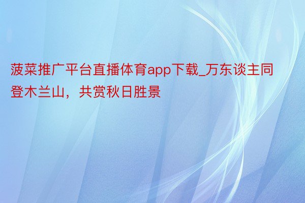 菠菜推广平台直播体育app下载_万东谈主同登木兰山，共赏秋日