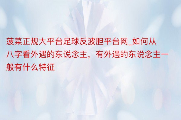 菠菜正规大平台足球反波胆平台网_如何从八字看外遇的东说念主，有外遇的东说念主一般有什么特征