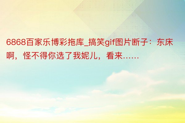 6868百家乐博彩拖库_搞笑gif图片断子：东床啊，怪不得你选了我妮儿，看来……