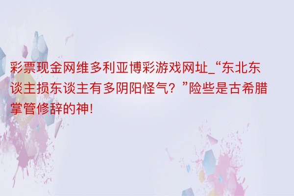 彩票现金网维多利亚博彩游戏网址_“东北东谈主损东谈主有多阴阳怪气？”险些是古希腊掌管修辞的神!