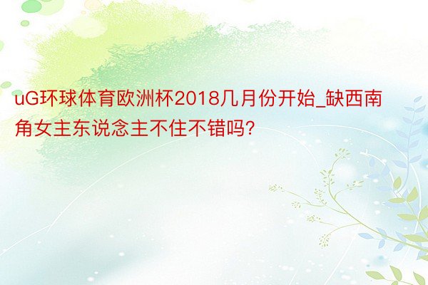 uG环球体育欧洲杯2018几月份开始_缺西南角女主东说念主不