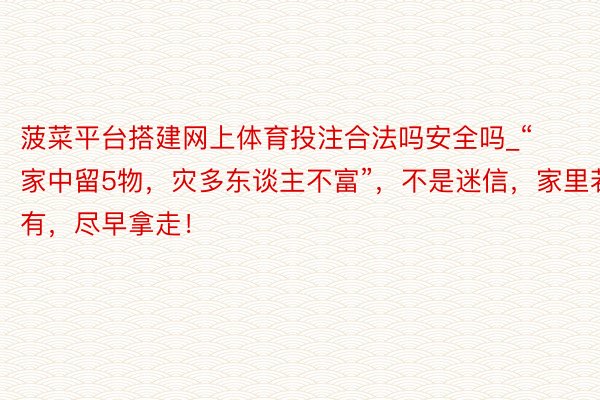 菠菜平台搭建网上体育投注合法吗安全吗_“家中留5物，灾多东谈主不富”，不是迷信，家里若有，尽早拿走！