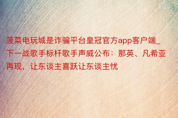 菠菜电玩城是诈骗平台皇冠官方app客户端_下一战歌手标杆歌手声威公布：那英、凡希亚再现，让东谈主喜跃让东谈主忧