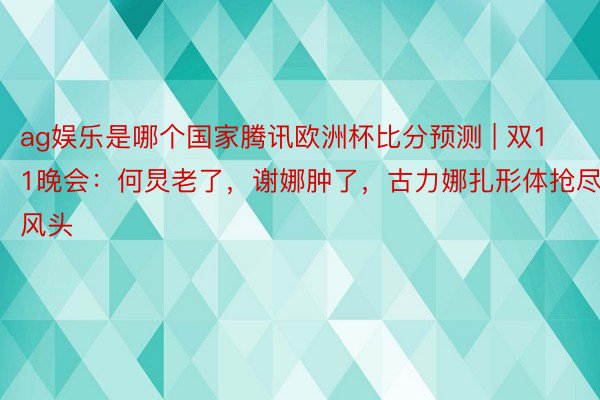 ag娱乐是哪个国家腾讯欧洲杯比分预测 | 双11晚会：何炅老了，谢娜肿了，古力娜扎形体抢尽风头