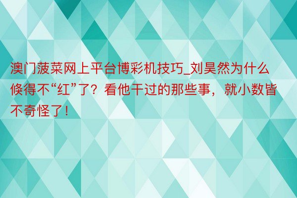 澳门菠菜网上平台博彩机技巧_刘昊然为什么倏得不“红”了？看他干过的那些事，就小数皆不奇怪了！