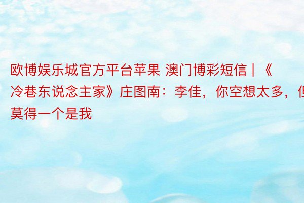 欧博娱乐城官方平台苹果 澳门博彩短信 | 《冷巷东说念主家》庄图南：李佳，你空想太多，但莫得一个是我