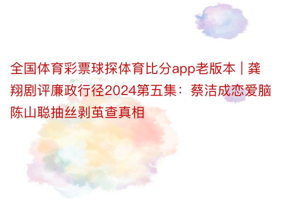 全国体育彩票球探体育比分app老版本 | 龚翔剧评廉政行径2024第五集：蔡洁成恋爱脑陈山聪抽丝剥茧查真相