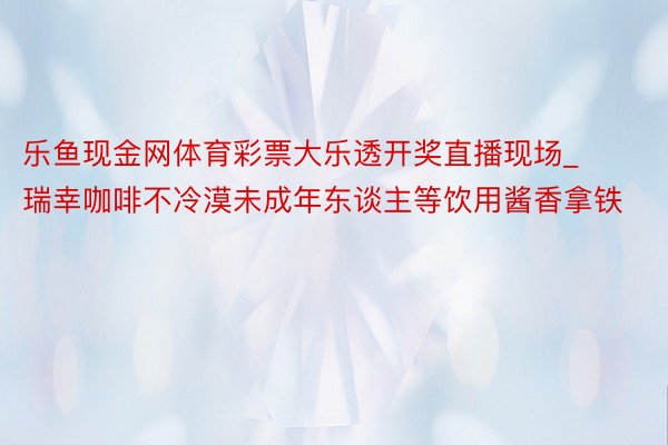 乐鱼现金网体育彩票大乐透开奖直播现场_瑞幸咖啡不冷漠未成年东谈主等饮用酱香拿铁