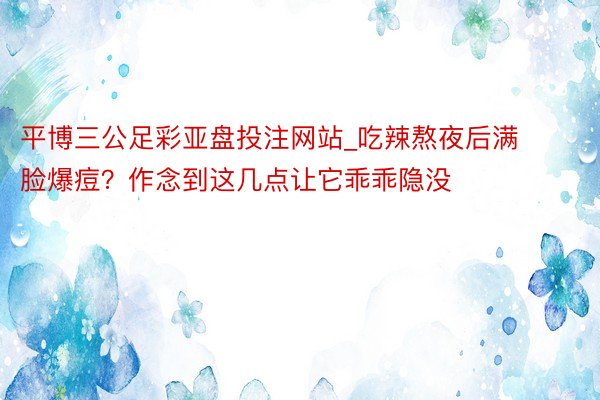 平博三公足彩亚盘投注网站_吃辣熬夜后满脸爆痘？作念到这几点让它乖乖隐没