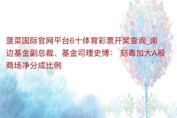 菠菜国际官网平台6十体育彩票开奖查询_南边基金副总裁、基金司理史博： 刻毒加大A股商场净分成比例