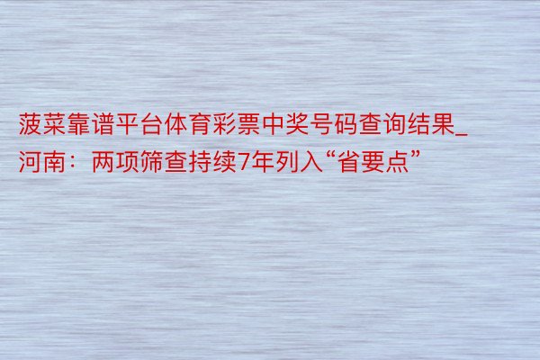 菠菜靠谱平台体育彩票中奖号码查询结果_河南：两项筛查持续7年列入“省要点”