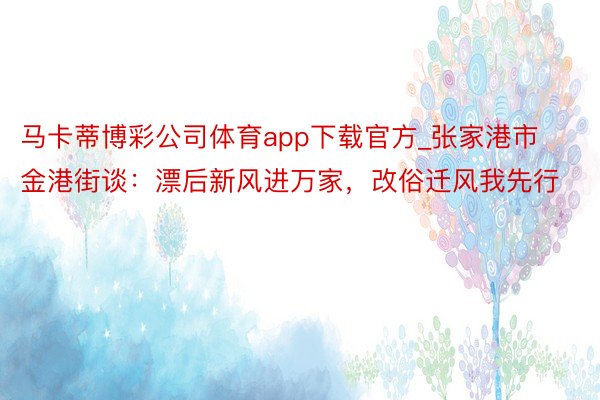 马卡蒂博彩公司体育app下载官方_张家港市金港街谈：漂后新风进万家，改俗迁风我先行