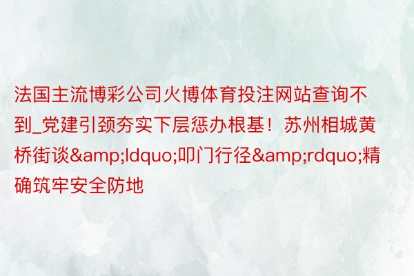 法国主流博彩公司火博体育投注网站查询不到_党建引颈夯实下层惩办根基！苏州相城黄桥街谈&ldquo;叩门行径&rdquo;精确筑牢安全防地